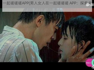 男人女人在一起嗟嗟嗟APP(男人女人在一起嗟嗟嗟 APP：探索未知的两性世界)