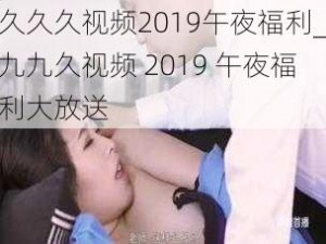 久久久视频2019午夜福利_九九久视频 2019 午夜福利大放送