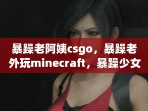 暴躁老阿姨csgo剧-暴躁老阿姨 csgo 剧：带你体验游戏中的热血与激情