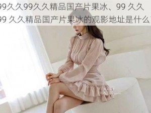 99久久99久久精品国产片果冰、99 久久 99 久久精品国产片果冰的观影地址是什么？