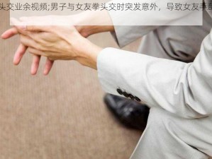 拳头交业余视频;男子与女友拳头交时突发意外，导致女友手部骨折