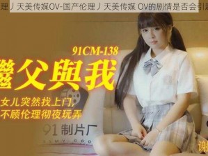 国产伦理丿天美传媒OV-国产伦理丿天美传媒 OV的剧情是否会引起争议？