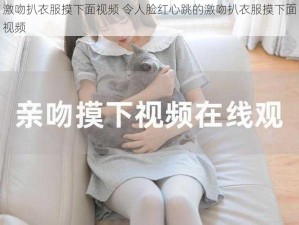 激吻扒衣服摸下面视频 令人脸红心跳的激吻扒衣服摸下面视频