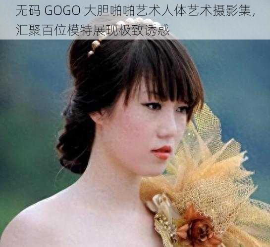 无码 GOGO 大胆啪啪艺术人体艺术摄影集，汇聚百位模特展现极致诱惑