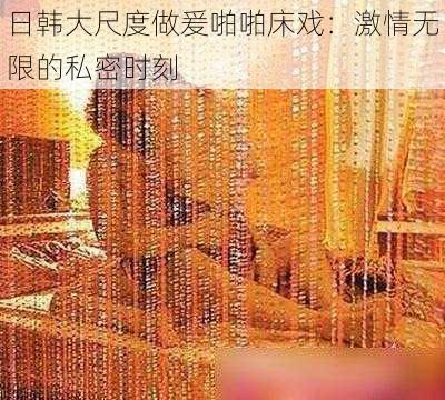 日韩大尺度做爰啪啪床戏：激情无限的私密时刻