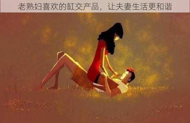 老熟妇喜欢的缸交产品，让夫妻生活更和谐