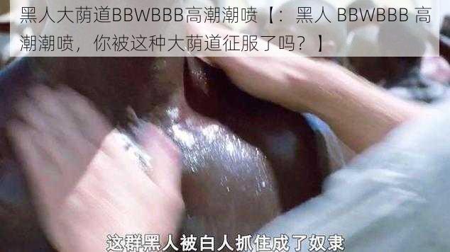 黑人大荫道BBWBBB高潮潮喷【：黑人 BBWBBB 高潮潮喷，你被这种大荫道征服了吗？】