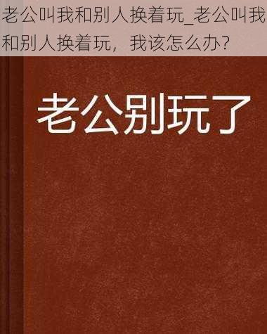 老公叫我和别人换着玩_老公叫我和别人换着玩，我该怎么办？