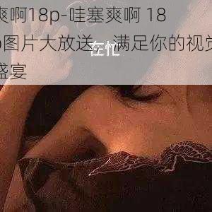 爽啊18p-哇塞爽啊 18p图片大放送，满足你的视觉盛宴