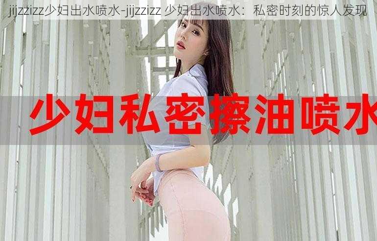 jijzzizz少妇出水喷水-jijzzizz 少妇出水喷水：私密时刻的惊人发现