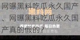 网曝黑料吃瓜永久国产、网曝黑料吃瓜永久国产真的假的？