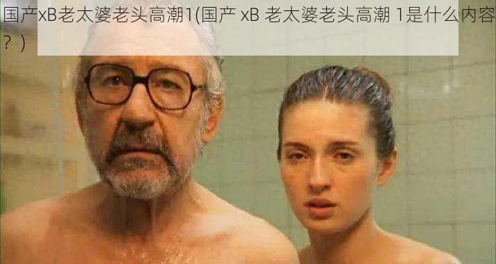 国产xB老太婆老头高潮1(国产 xB 老太婆老头高潮 1是什么内容？)