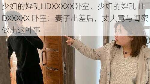 少妇的婬乱HDXXXXX卧室、少妇的婬乱 HDXXXXX 卧室：妻子出差后，丈夫竟与闺蜜做出这种事