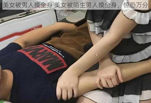 美女被男人摸全身 美女被陌生男人摸全身，惊恐万分