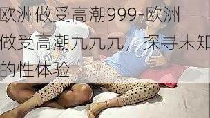 欧洲做受高潮999-欧洲做受高潮九九九，探寻未知的性体验