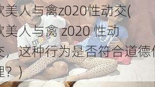 欧美人与禽z020性动交(欧美人与禽 z020 性动交，这种行为是否符合道德伦理？)