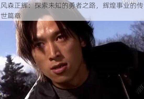 风森正辉：探索未知的勇者之路，辉煌事业的传世篇章